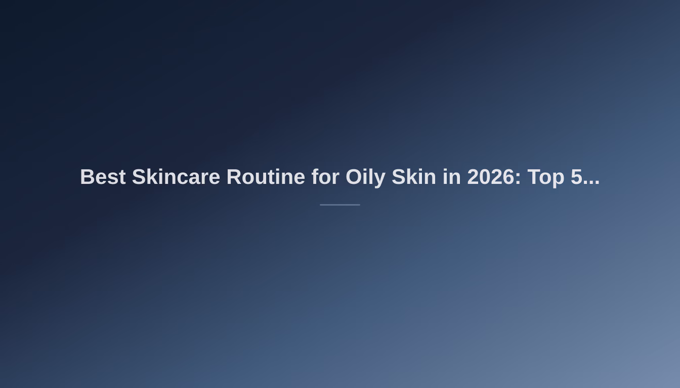 Best Skincare Routine for Oily Skin in 2026: Top 5 Picks for Balanced Beauty